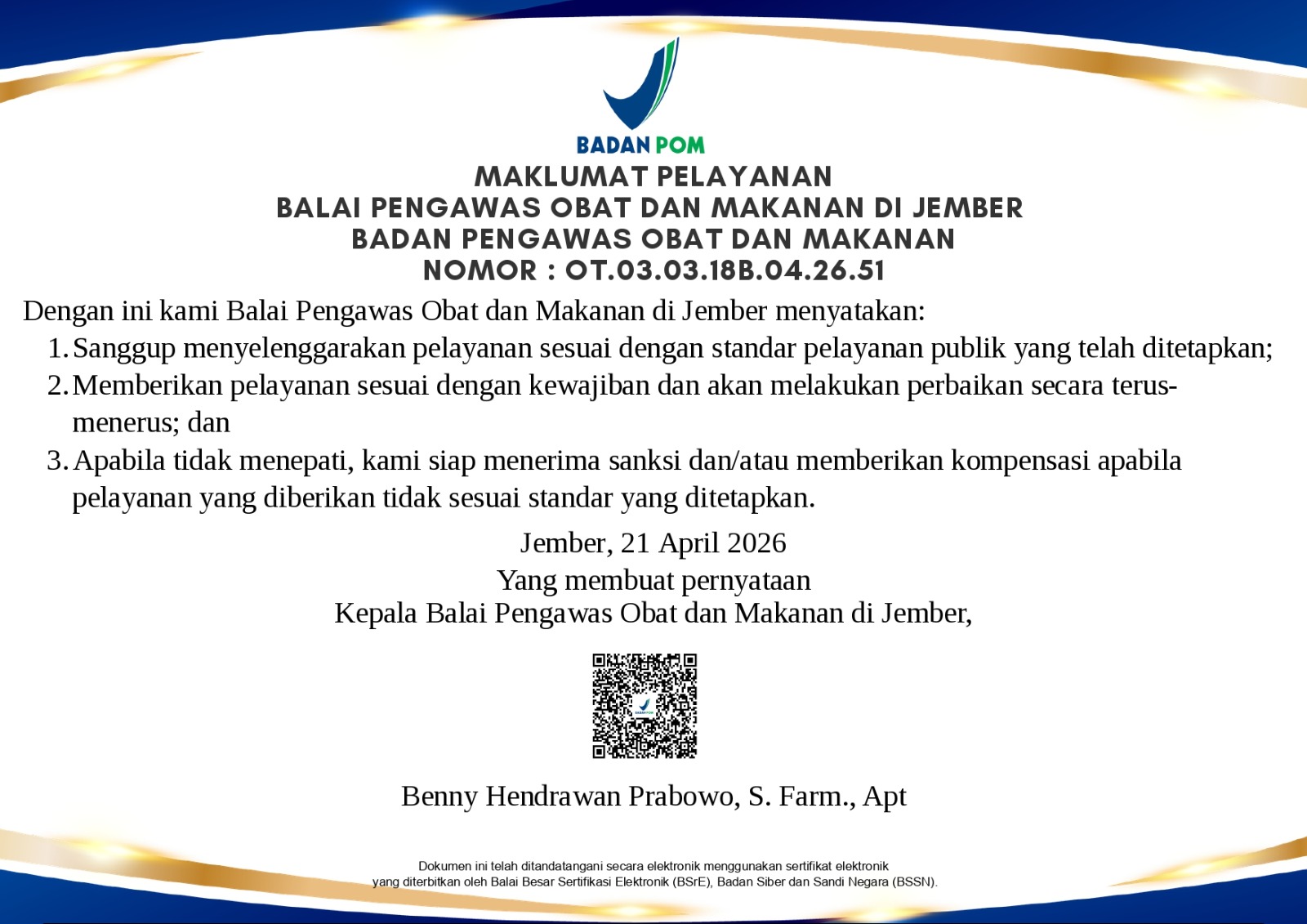 MAKLUMAT PELAYANAN
BALAI PENGAWAS OBAT DAN MAKANAN DI JEMBER


MAKLUMAT PELAYANAN
BALAI PENGAWAS OBAT DAN MAKANAN DI JEMBER
BADAN PENGAWAS OBAT DAN MAKANAN
NOMOR : OT.03.03.18B.04.26 51

Dengan ini kami Balai Pengawas Obat dan Makanan di Jember menyatakan: 
1.	sanggup menyelenggarakan pelayanan sesuai dengan standar pelayanan publik yang telah ditetapkan;
2.	memberikan pelayanan sesuai dengan kewajiban dan akan melakukan perbaikan secara terus-menerus; dan 
3.	apabila tidak menepati, kami siap menerima sanksi dan/atau memberikan kompensasi apabila pelayanan yang diberikan tidak sesuai standar yang ditetapkan.

Yang membuat pernyataan,
Kepala Balai Pengawas Obat dan Makanan 
di Jember,
  

Benny Hendrawan Prabowo, S. Farm., Apt.